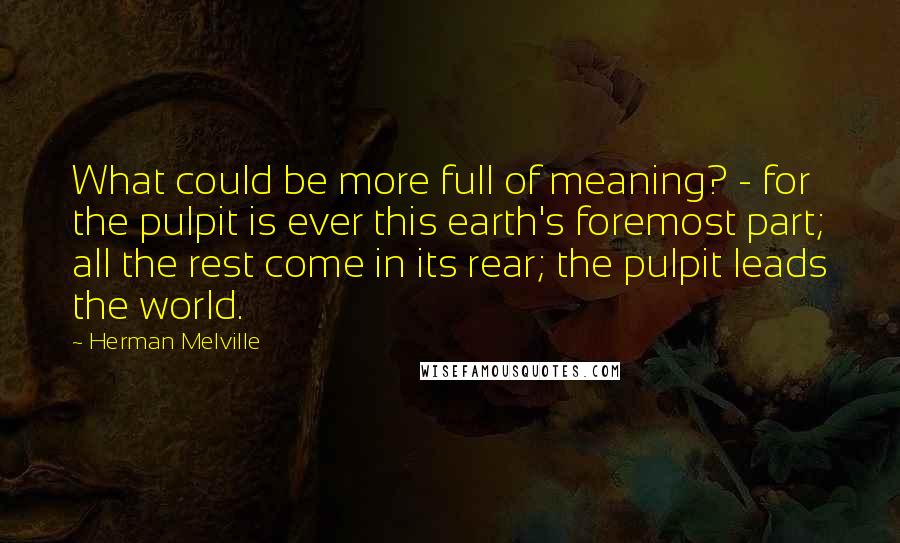 Herman Melville Quotes: What could be more full of meaning? - for the pulpit is ever this earth's foremost part; all the rest come in its rear; the pulpit leads the world.