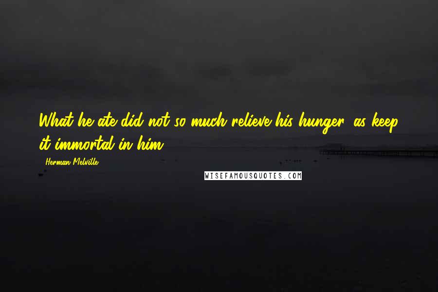 Herman Melville Quotes: What he ate did not so much relieve his hunger, as keep it immortal in him.