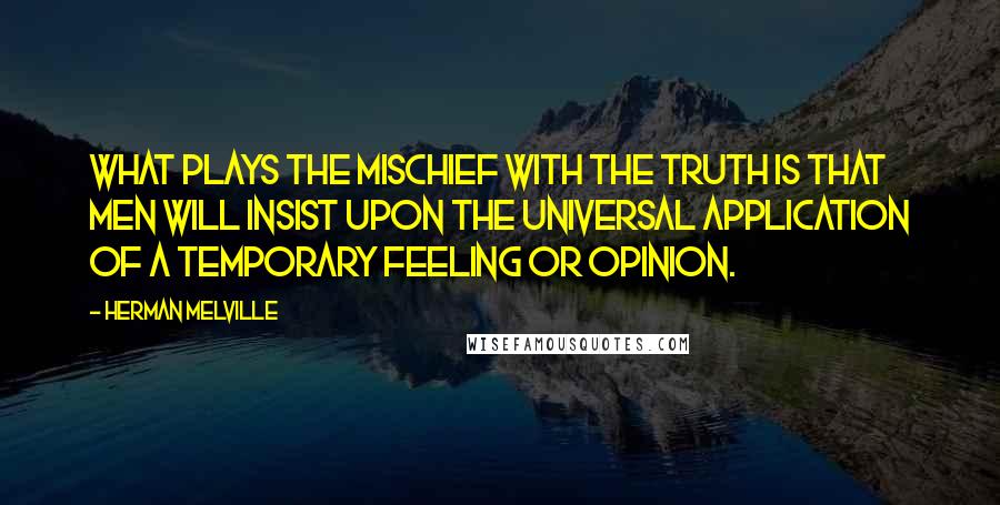 Herman Melville Quotes: What plays the mischief with the truth is that men will insist upon the universal application of a temporary feeling or opinion.