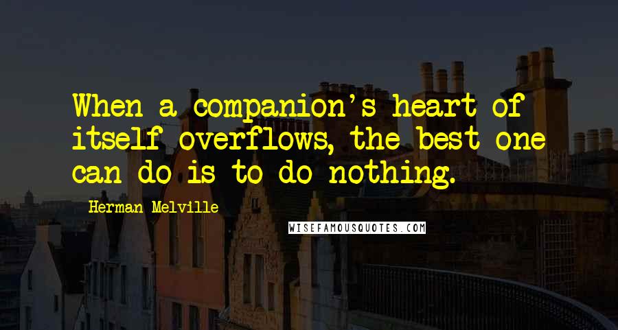 Herman Melville Quotes: When a companion's heart of itself overflows, the best one can do is to do nothing.