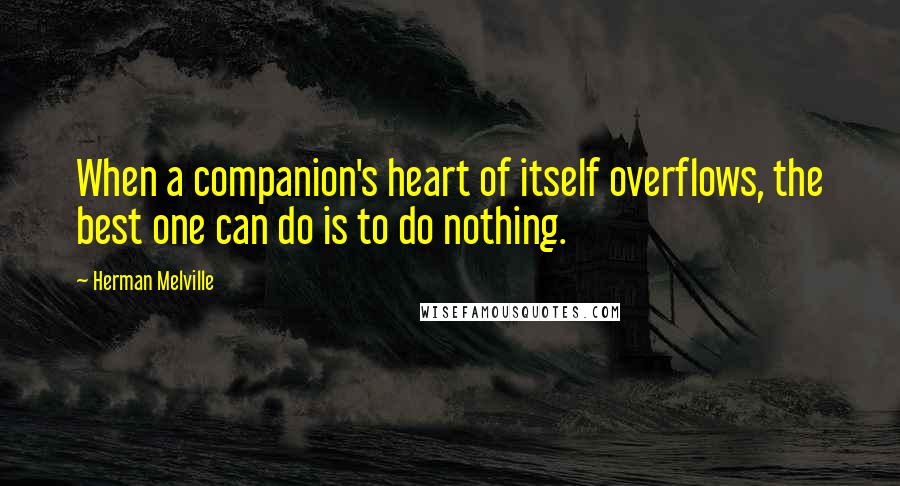 Herman Melville Quotes: When a companion's heart of itself overflows, the best one can do is to do nothing.