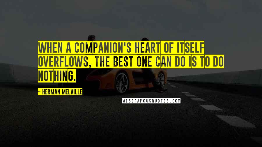 Herman Melville Quotes: When a companion's heart of itself overflows, the best one can do is to do nothing.