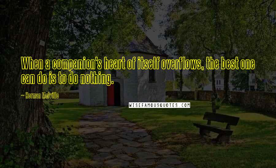 Herman Melville Quotes: When a companion's heart of itself overflows, the best one can do is to do nothing.