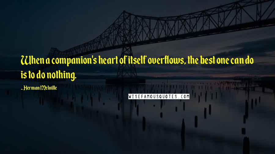 Herman Melville Quotes: When a companion's heart of itself overflows, the best one can do is to do nothing.