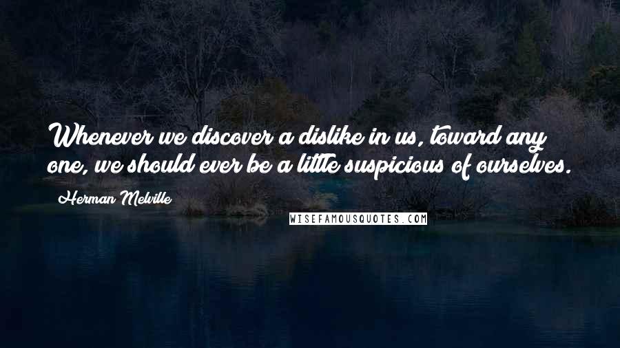 Herman Melville Quotes: Whenever we discover a dislike in us, toward any one, we should ever be a little suspicious of ourselves.