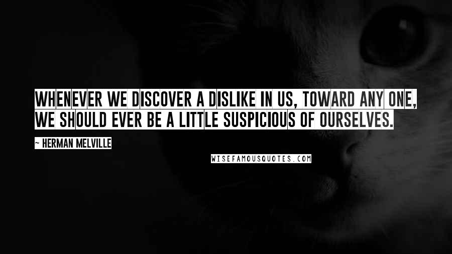 Herman Melville Quotes: Whenever we discover a dislike in us, toward any one, we should ever be a little suspicious of ourselves.