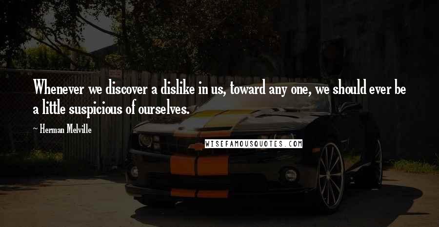 Herman Melville Quotes: Whenever we discover a dislike in us, toward any one, we should ever be a little suspicious of ourselves.