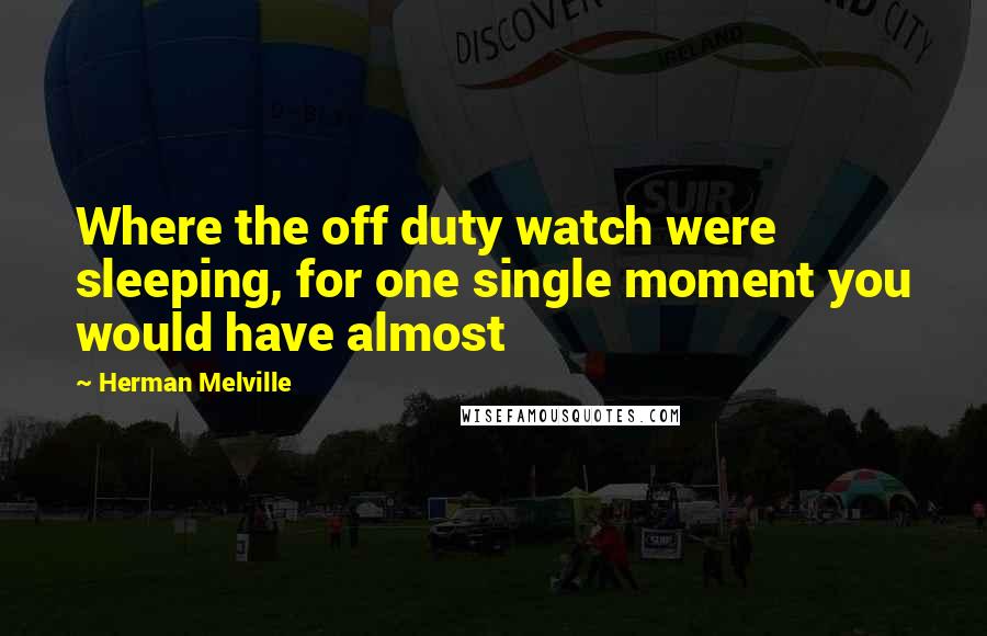 Herman Melville Quotes: Where the off duty watch were sleeping, for one single moment you would have almost