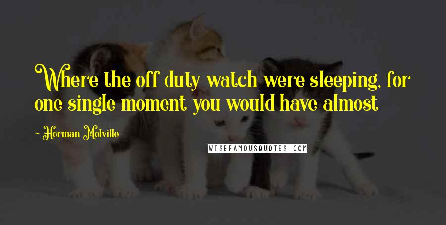 Herman Melville Quotes: Where the off duty watch were sleeping, for one single moment you would have almost