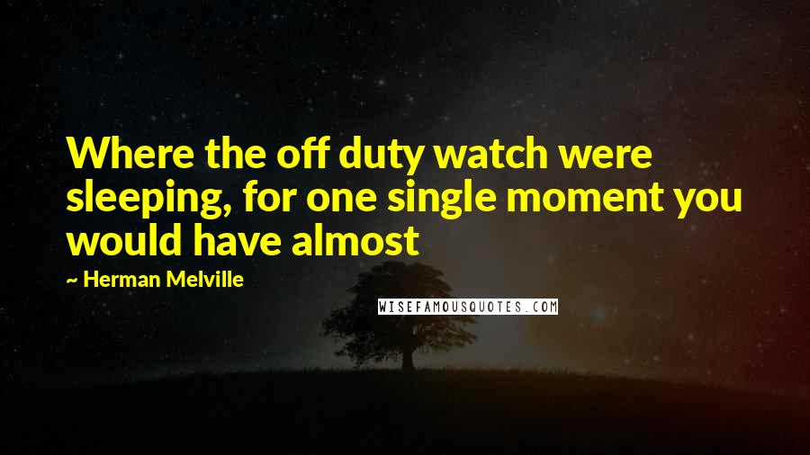 Herman Melville Quotes: Where the off duty watch were sleeping, for one single moment you would have almost