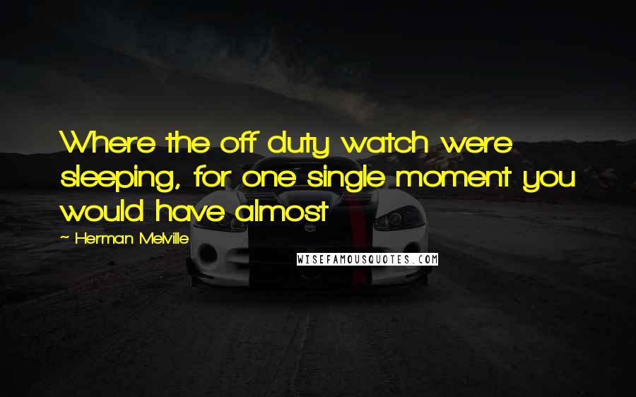 Herman Melville Quotes: Where the off duty watch were sleeping, for one single moment you would have almost