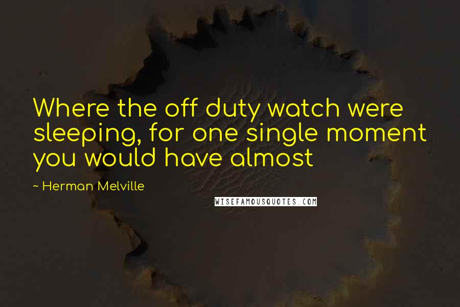 Herman Melville Quotes: Where the off duty watch were sleeping, for one single moment you would have almost