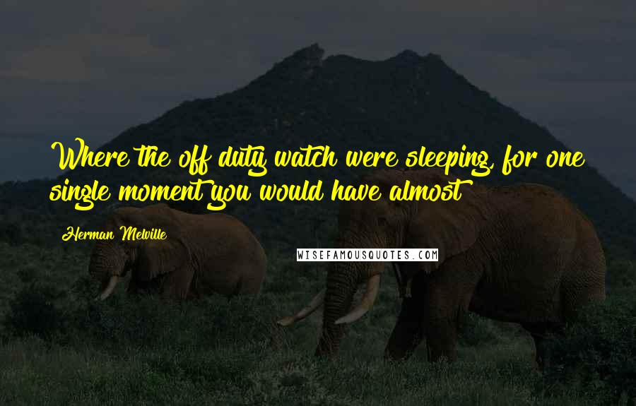 Herman Melville Quotes: Where the off duty watch were sleeping, for one single moment you would have almost