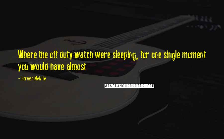 Herman Melville Quotes: Where the off duty watch were sleeping, for one single moment you would have almost