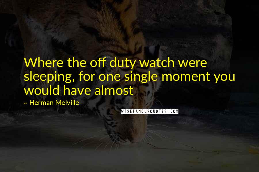 Herman Melville Quotes: Where the off duty watch were sleeping, for one single moment you would have almost