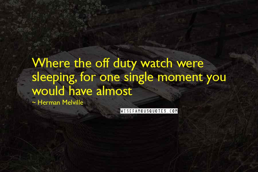 Herman Melville Quotes: Where the off duty watch were sleeping, for one single moment you would have almost