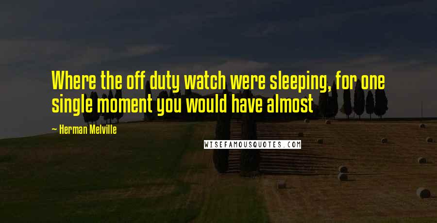 Herman Melville Quotes: Where the off duty watch were sleeping, for one single moment you would have almost