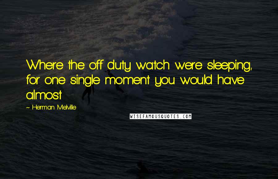 Herman Melville Quotes: Where the off duty watch were sleeping, for one single moment you would have almost