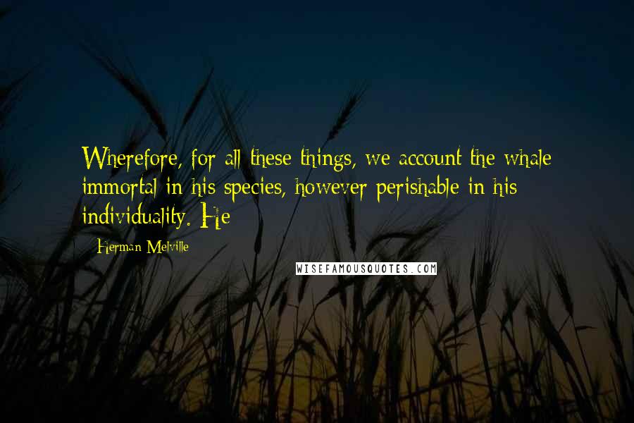 Herman Melville Quotes: Wherefore, for all these things, we account the whale immortal in his species, however perishable in his individuality. He