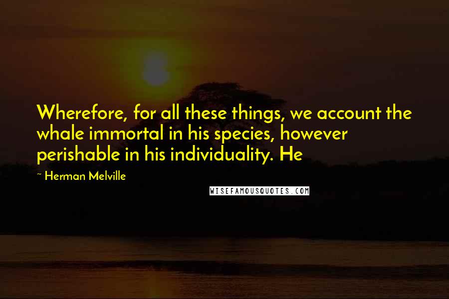 Herman Melville Quotes: Wherefore, for all these things, we account the whale immortal in his species, however perishable in his individuality. He