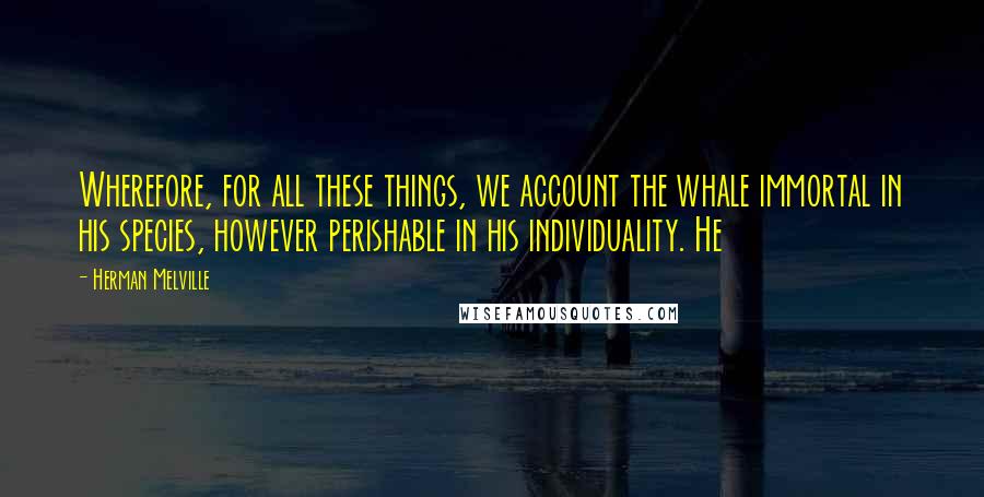 Herman Melville Quotes: Wherefore, for all these things, we account the whale immortal in his species, however perishable in his individuality. He