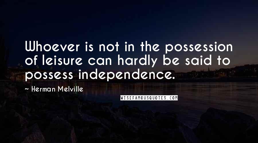Herman Melville Quotes: Whoever is not in the possession of leisure can hardly be said to possess independence.