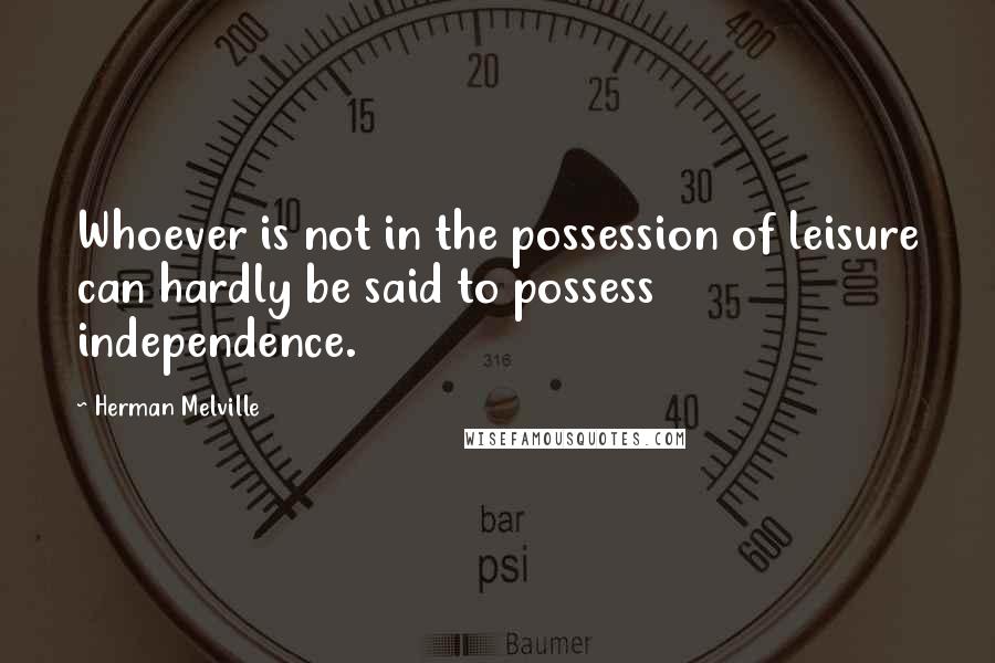 Herman Melville Quotes: Whoever is not in the possession of leisure can hardly be said to possess independence.
