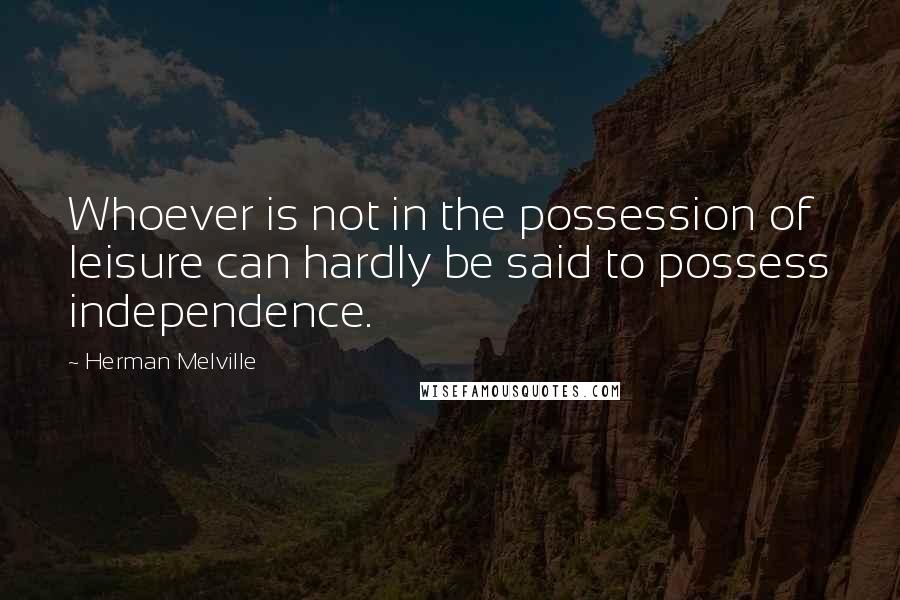 Herman Melville Quotes: Whoever is not in the possession of leisure can hardly be said to possess independence.