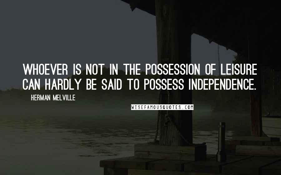 Herman Melville Quotes: Whoever is not in the possession of leisure can hardly be said to possess independence.