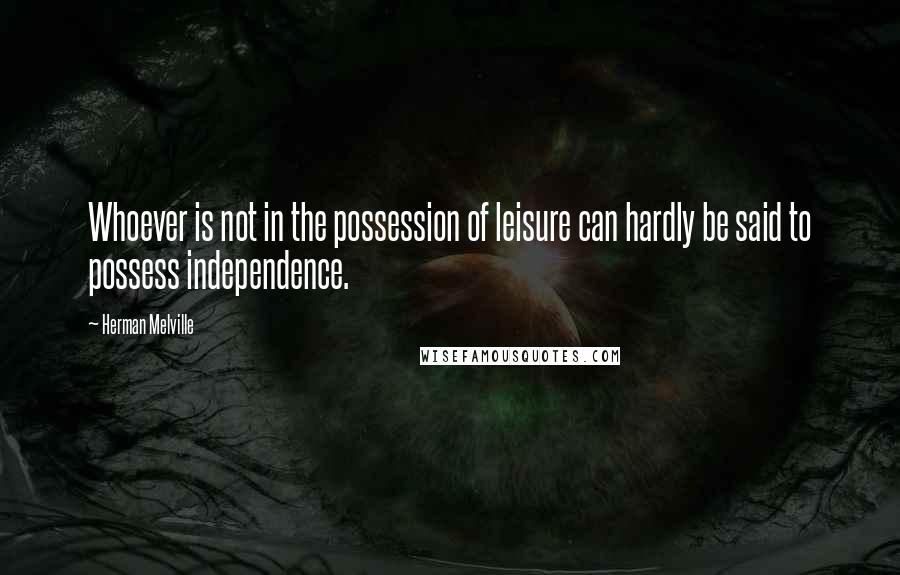 Herman Melville Quotes: Whoever is not in the possession of leisure can hardly be said to possess independence.