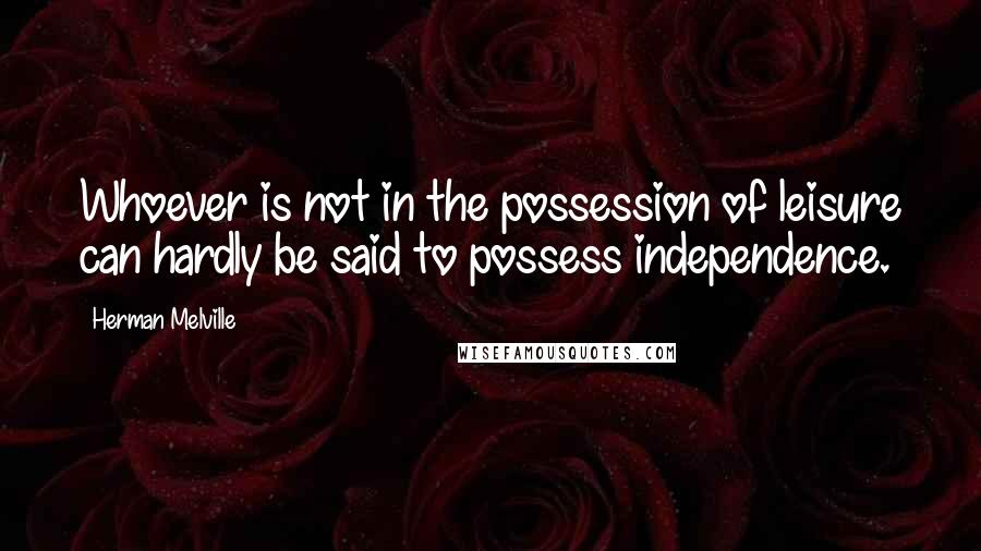 Herman Melville Quotes: Whoever is not in the possession of leisure can hardly be said to possess independence.