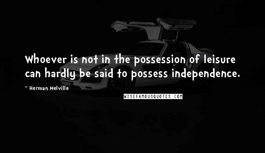 Herman Melville Quotes: Whoever is not in the possession of leisure can hardly be said to possess independence.