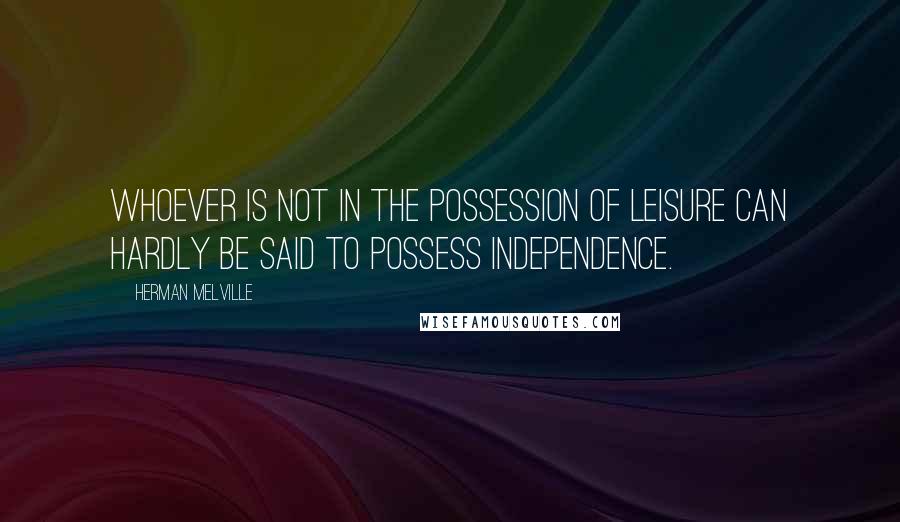 Herman Melville Quotes: Whoever is not in the possession of leisure can hardly be said to possess independence.