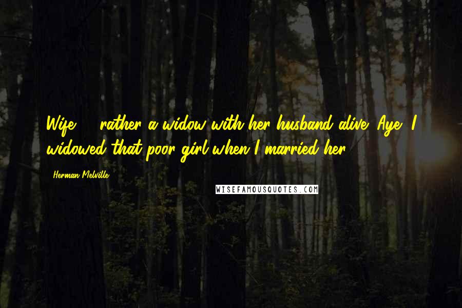 Herman Melville Quotes: Wife? - rather a widow with her husband alive! Aye, I widowed that poor girl when I married her,