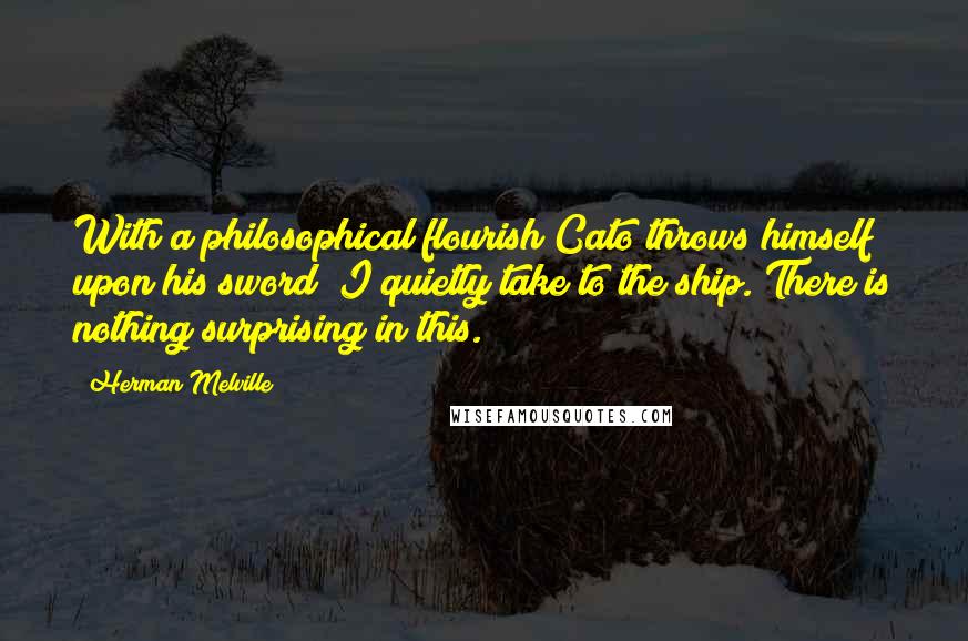 Herman Melville Quotes: With a philosophical flourish Cato throws himself upon his sword; I quietly take to the ship. There is nothing surprising in this.