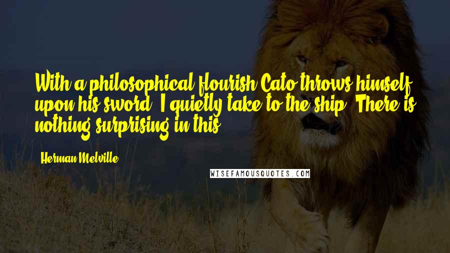 Herman Melville Quotes: With a philosophical flourish Cato throws himself upon his sword; I quietly take to the ship. There is nothing surprising in this.