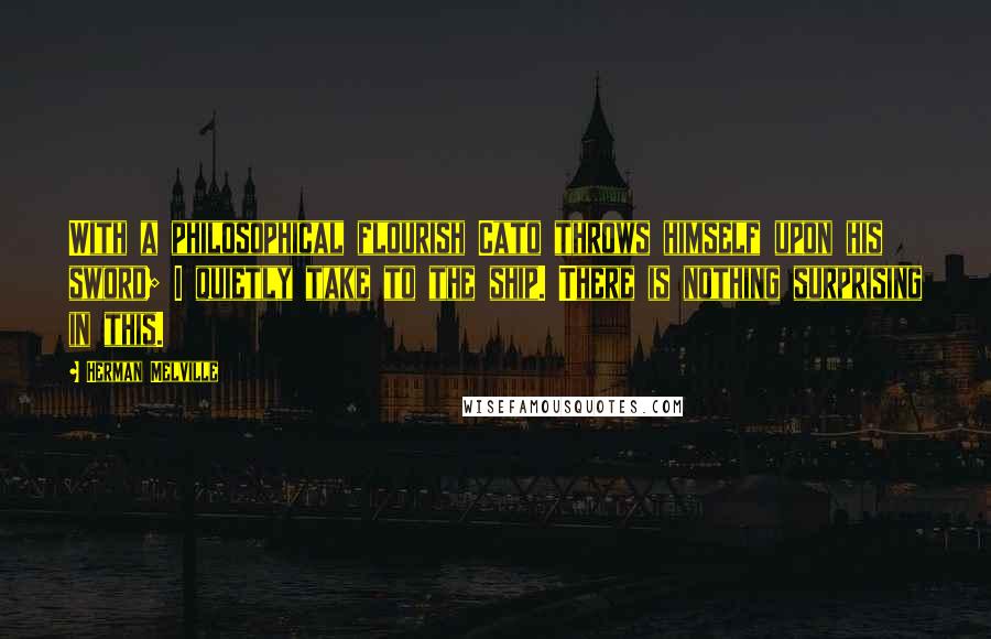Herman Melville Quotes: With a philosophical flourish Cato throws himself upon his sword; I quietly take to the ship. There is nothing surprising in this.