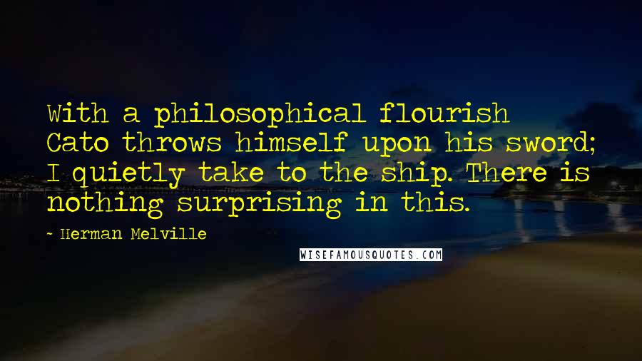 Herman Melville Quotes: With a philosophical flourish Cato throws himself upon his sword; I quietly take to the ship. There is nothing surprising in this.