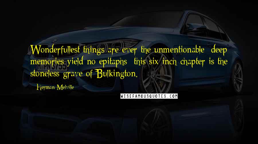 Herman Melville Quotes: Wonderfullest things are ever the unmentionable; deep memories yield no epitaphs; this six-inch chapter is the stoneless grave of Bulkington.