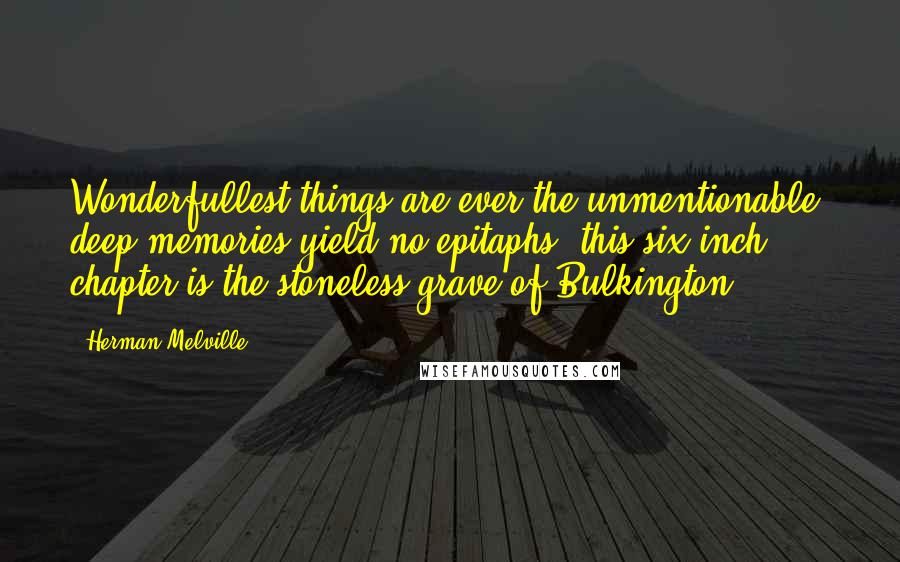 Herman Melville Quotes: Wonderfullest things are ever the unmentionable; deep memories yield no epitaphs; this six-inch chapter is the stoneless grave of Bulkington.