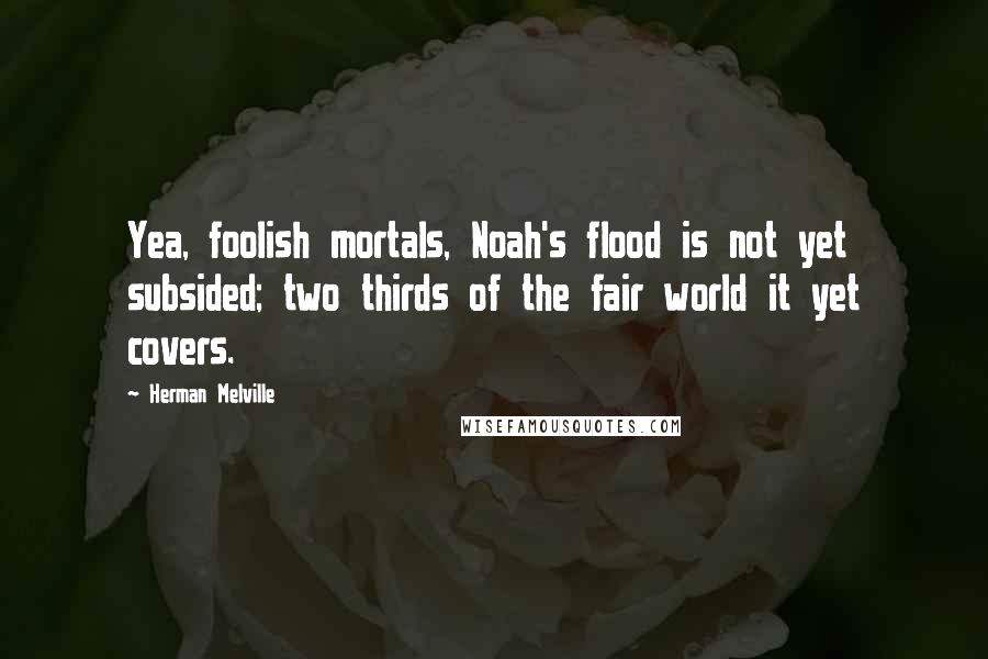 Herman Melville Quotes: Yea, foolish mortals, Noah's flood is not yet subsided; two thirds of the fair world it yet covers.