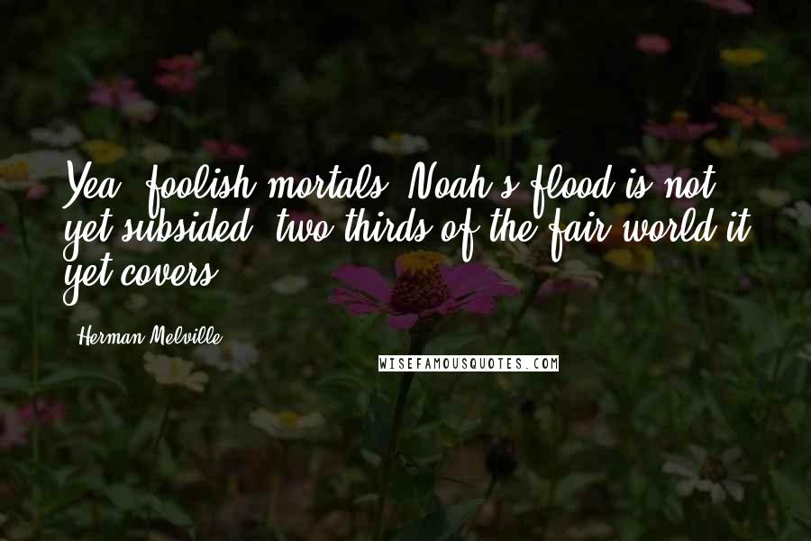 Herman Melville Quotes: Yea, foolish mortals, Noah's flood is not yet subsided; two thirds of the fair world it yet covers.