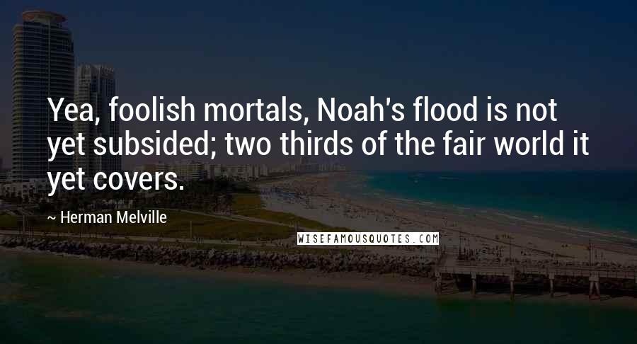 Herman Melville Quotes: Yea, foolish mortals, Noah's flood is not yet subsided; two thirds of the fair world it yet covers.