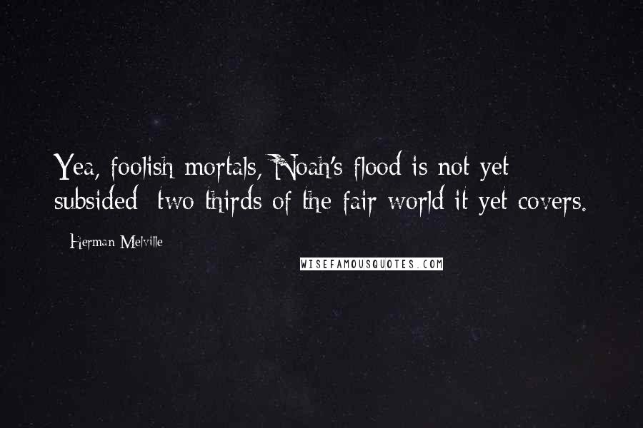 Herman Melville Quotes: Yea, foolish mortals, Noah's flood is not yet subsided; two thirds of the fair world it yet covers.
