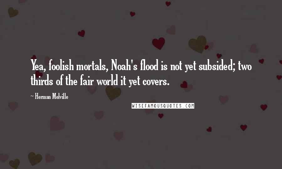 Herman Melville Quotes: Yea, foolish mortals, Noah's flood is not yet subsided; two thirds of the fair world it yet covers.