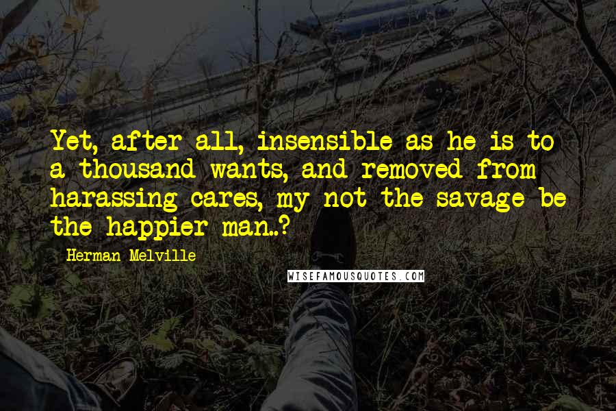 Herman Melville Quotes: Yet, after all, insensible as he is to a thousand wants, and removed from harassing cares, my not the savage be the happier man..?