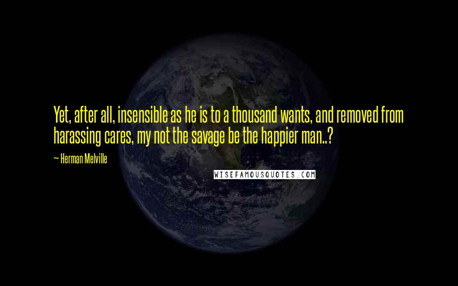 Herman Melville Quotes: Yet, after all, insensible as he is to a thousand wants, and removed from harassing cares, my not the savage be the happier man..?