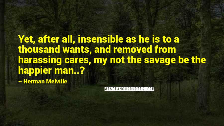 Herman Melville Quotes: Yet, after all, insensible as he is to a thousand wants, and removed from harassing cares, my not the savage be the happier man..?