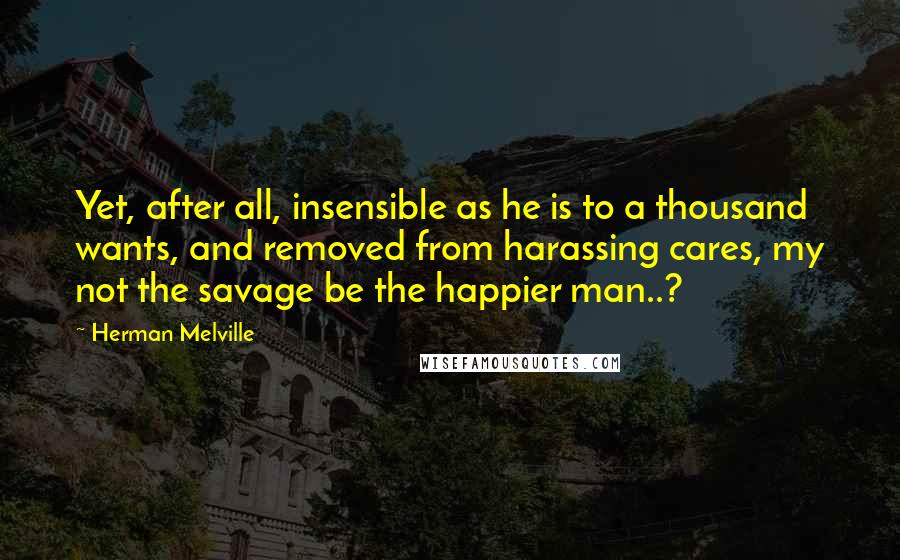 Herman Melville Quotes: Yet, after all, insensible as he is to a thousand wants, and removed from harassing cares, my not the savage be the happier man..?