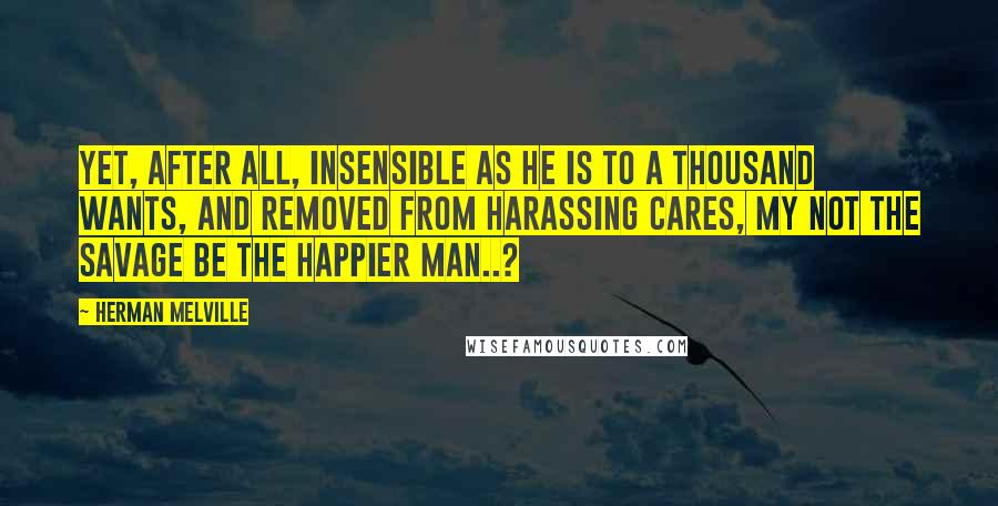 Herman Melville Quotes: Yet, after all, insensible as he is to a thousand wants, and removed from harassing cares, my not the savage be the happier man..?